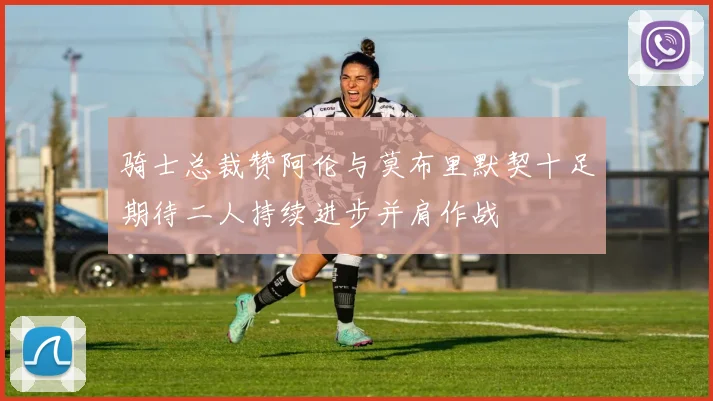 骑士总裁赞阿伦与莫布里默契十足期待二人持续进步并肩作战
