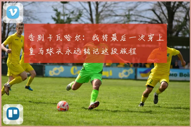 告别卡瓦哈尔：我将最后一次穿上皇马球衣永远铭记这段旅程