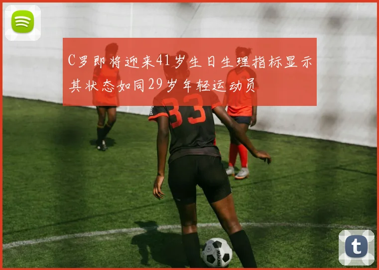 C罗即将迎来41岁生日生理指标显示其状态如同29岁年轻运动员