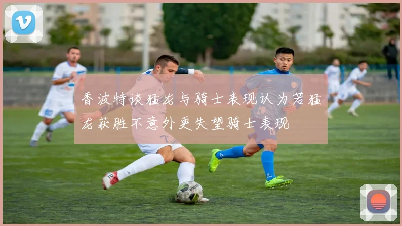香波特谈猛龙与骑士表现认为若猛龙获胜不意外更失望骑士表现