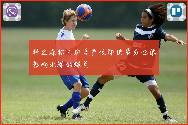 科里森称文班是首位即使零分也能影响比赛的球员