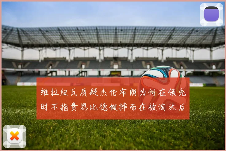 维拉纽瓦质疑杰伦布朗为何在领先时不指责恩比德假摔而在被淘汰后才发声