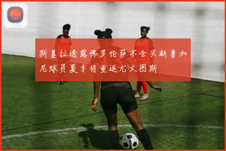 斯基拉透露佛罗伦萨不会买断鲁加尼球员夏季将重返尤文图斯