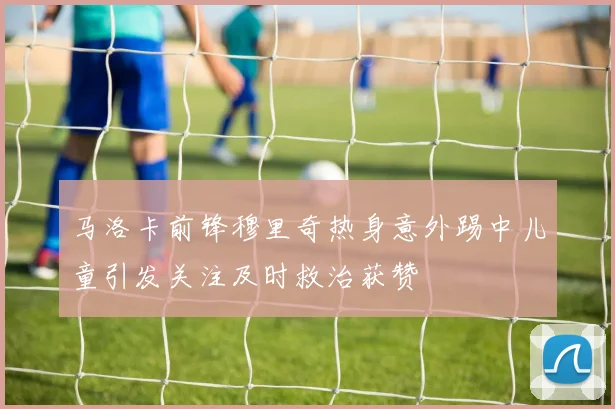马洛卡前锋穆里奇热身意外踢中儿童引发关注及时救治获赞