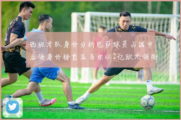 西班牙队身价分析巴萨球员占据中后场身价榜首亚马尔以2亿欧元领衔