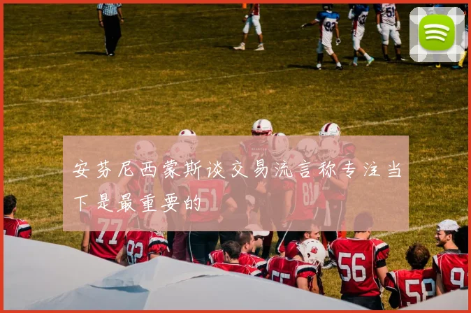 安芬尼西蒙斯谈交易流言称专注当下是最重要的