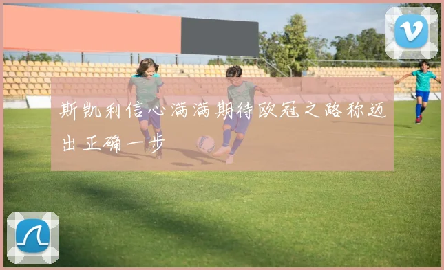 斯凯利信心满满期待欧冠之路称迈出正确一步