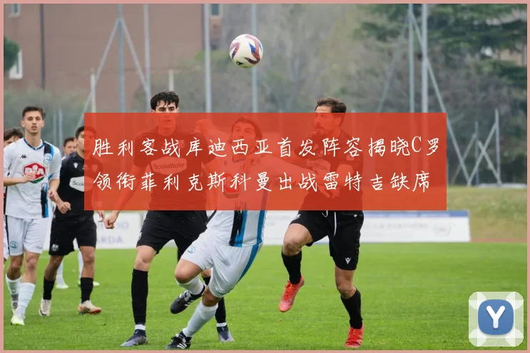 胜利客战库迪西亚首发阵容揭晓C罗领衔菲利克斯科曼出战雷特吉缺席