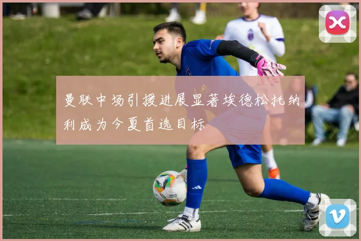 曼联中场引援进展显著埃德松托纳利成为今夏首选目标