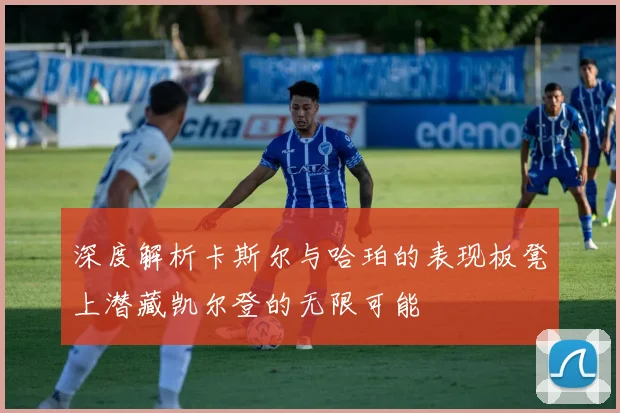深度解析卡斯尔与哈珀的表现板凳上潜藏凯尔登的无限可能